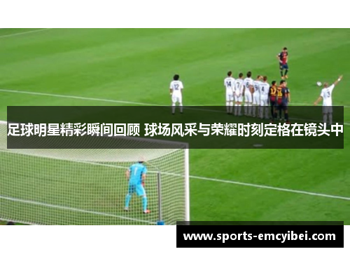 足球明星精彩瞬间回顾 球场风采与荣耀时刻定格在镜头中