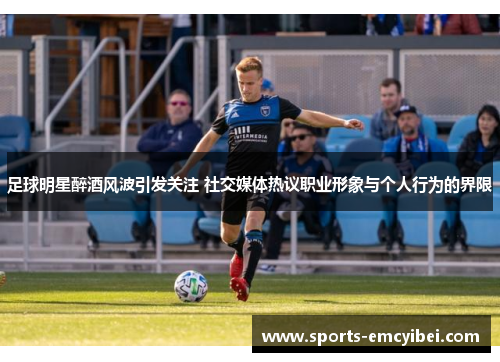 足球明星醉酒风波引发关注 社交媒体热议职业形象与个人行为的界限