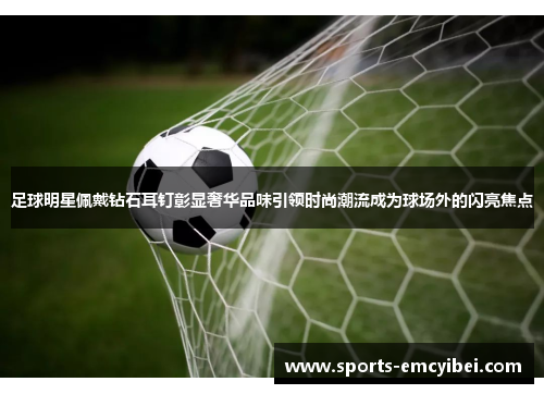 足球明星佩戴钻石耳钉彰显奢华品味引领时尚潮流成为球场外的闪亮焦点